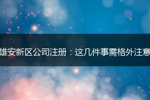 雄安新区公司注册：这几件事需格外注意