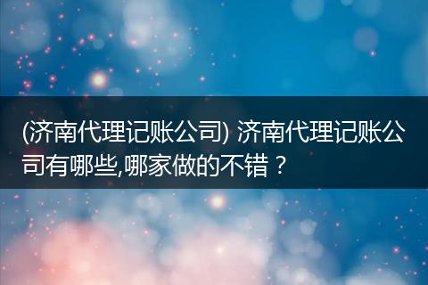 (济南代理记账公司) 济南代理记账公司有哪些,哪家做的不错？