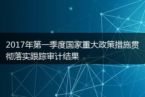 2017年第一季度国家重大政策措施贯彻落实跟踪审计结果