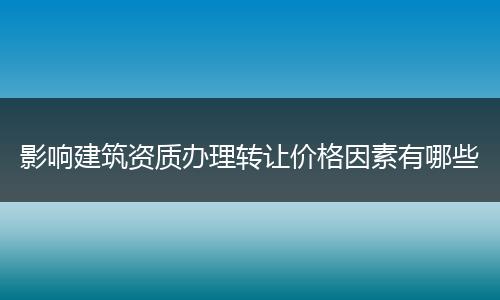 影响建筑资质办理转让价格因素有哪些