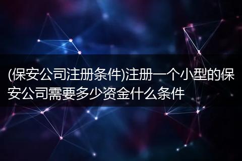 (保安公司注册条件)注册一个小型的保安公司需要多少资金什么条件