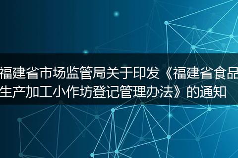 福建省市场监管局关于印发《福建省食品生产加工小作坊登记管理办法》的通知