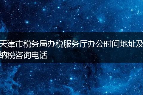 天津市税务局办税服务厅办公时间地址及纳税咨询电话