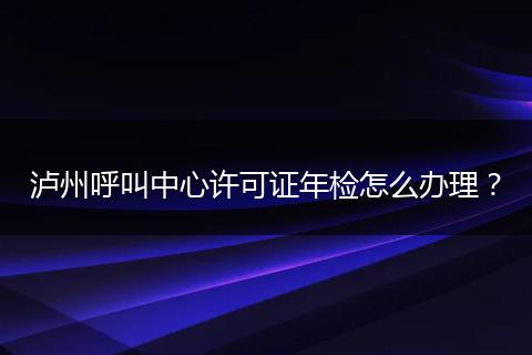泸州呼叫中心许可证年检怎么办理?