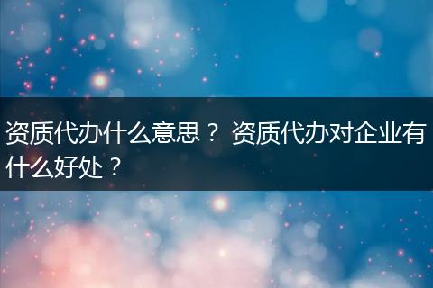 资质代办什么意思? 资质代办对企业有什么好处?