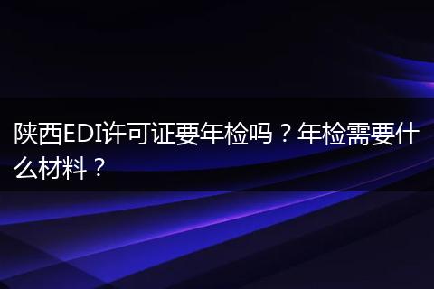 陕西EDI许可证要年检吗?年检需要什么材料?