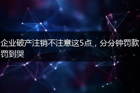 企业破产注销不注意这5点,分分钟罚款罚到哭
