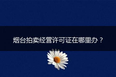 烟台拍卖经营许可证在哪里办？