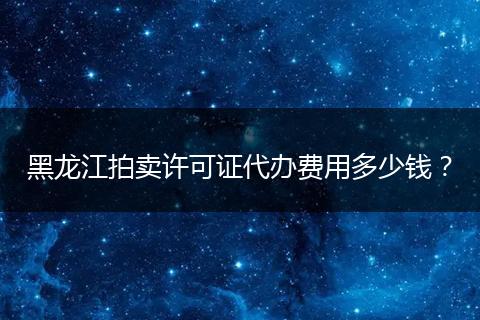 黑龙江拍卖许可证代办费用多少钱?