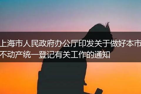 上海市人民政府办公厅印发关于做好本市不动产统一登记有关工作的通知