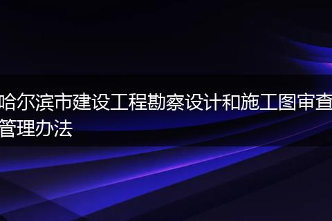 哈尔滨市建设工程勘察设计和施工图审查管理办法