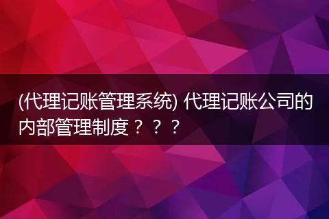 (代理记账管理系统) 代理记账公司的内部管理制度？？？