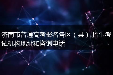 济南市普通高考报名各区（县） 招生考试机构地址和咨询电话