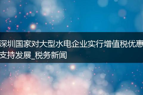 深圳国家对大型水电企业实行增值税优惠支持发展_税务新闻