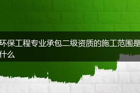 环保工程专业承包二级资质的施工范围是什么