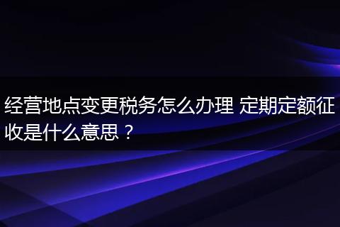 经营地点变更税务怎么办理 定期定额征收是什么意思？