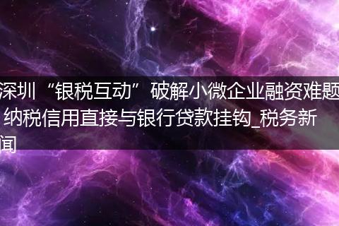 深圳“银税互动”破解小微企业融资难题 纳税信用直接与银行贷款挂钩_税务新闻