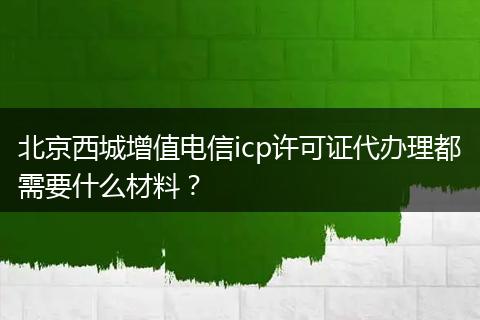 北京西城增值电信icp许可证代办理都需要什么材料？