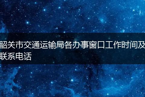 韶关市交通运输局各办事窗口工作时间及联系电话