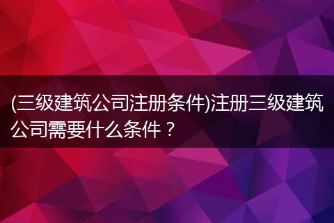 (三级建筑公司注册条件)注册三级建筑公司需要什么条件？