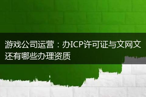 游戏公司运营：办ICP许可证与文网文还有哪些办理资质