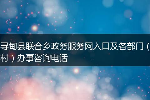 寻甸县联合乡政务服务网入口及各部门（村）办事咨询电话