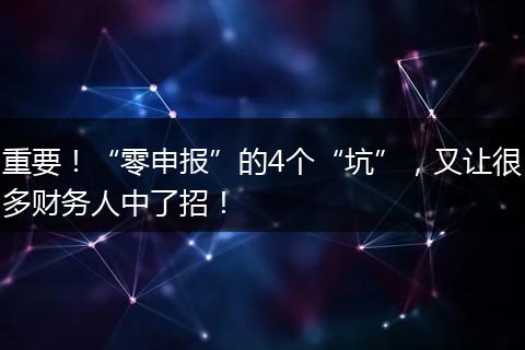 重要！“零申报”的4个“坑”，又让很多财务人中了招！