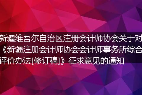 新疆维吾尔自治区注册会计师协会关于对《新疆注册会计师协会会计师事务所综合评价办法[修订稿]》征求意见的通知