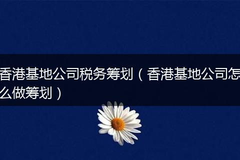 香港基地公司税务筹划(香港基地公司怎么做筹划)
