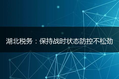 湖北税务:保持战时状态防控不松劲