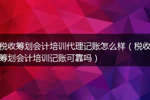税收筹划会计培训代理记账怎么样（税收筹划会计培训记账可靠吗）
