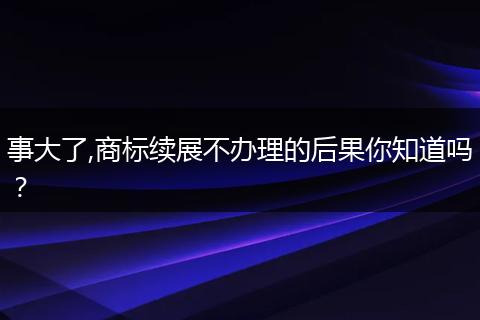 事大了,商标续展不办理的后果你知道吗？