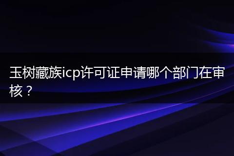 玉树藏族icp许可证申请哪个部门在审核？