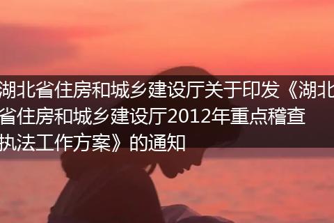 湖北省住房和城乡建设厅关于印发《湖北省住房和城乡建设厅2012年重点稽查执法工作方案》的通知