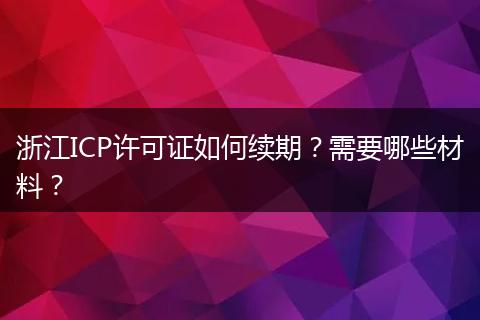 浙江ICP许可证如何续期?需要哪些材料?