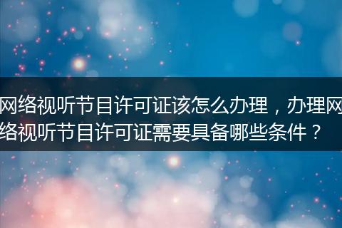 网络视听节目许可证该怎么办理,办理网络视听节目许可证需要具备哪些条件?