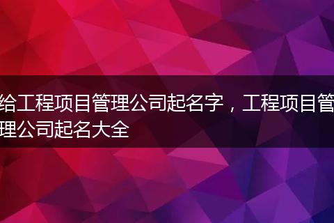 给工程项目管理公司起名字，工程项目管理公司起名大全