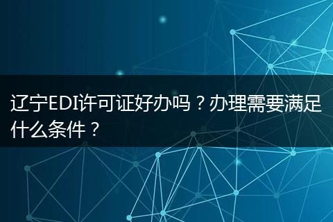 辽宁EDI许可证好办吗？办理需要满足什么条件？