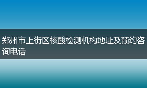 郑州市上街区核酸检测机构地址及预约咨询电话
