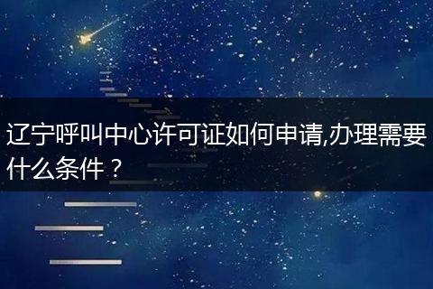 辽宁呼叫中心许可证如何申请,办理需要什么条件?