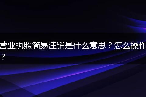 营业执照简易注销是什么意思?怎么操作?