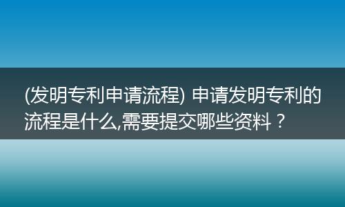 (发明专利申请流程) 申请发明专利的流程是什么,需要提交哪些资料?