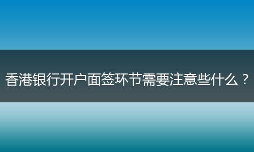 香港银行开户面签环节需要注意些什么？