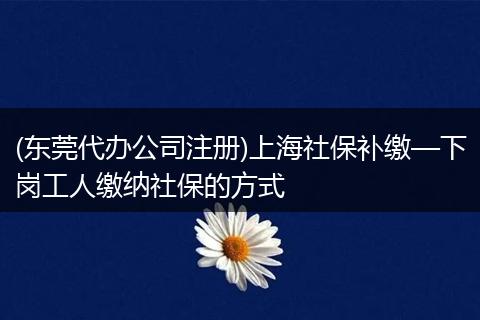 (东莞代办公司注册)上海社保补缴—下岗工人缴纳社保的方式