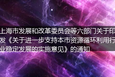 上海市发展和改革委员会等六部门关于印发《关于进一步支持本市资源循环利用行业稳定发展的实施意见》的通知
