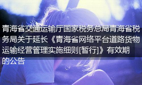 青海省交通运输厅国家税务总局青海省税务局关于延长《青海省网络平台道路货物运输经营管理实施细则[暂行]》有效期的公告