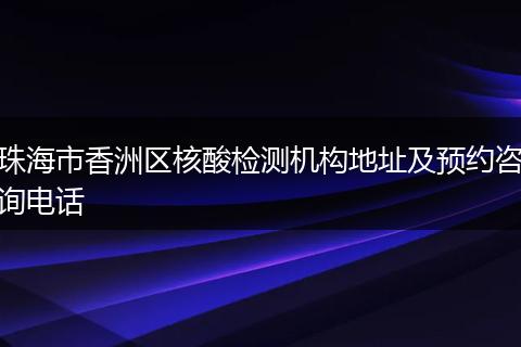 珠海市香洲区核酸检测机构地址及预约咨询电话