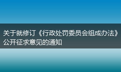 关于就修订《行政处罚委员会组成办法》公开征求意见的通知