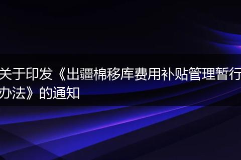 关于印发《出疆棉移库费用补贴管理暂行办法》的通知