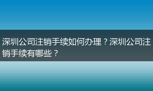 深圳公司注销手续如何办理？深圳公司注销手续有哪些？